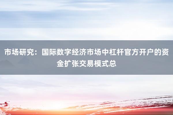 市场研究：国际数字经济市场中杠杆官方开户的资金扩张交易模式总