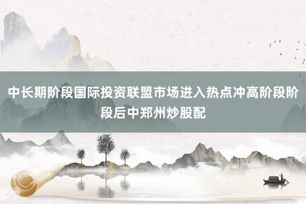 中长期阶段国际投资联盟市场进入热点冲高阶段阶段后中郑州炒股配