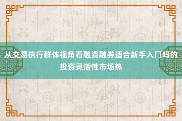 从交易执行群体视角看融资融券适合新手入门吗的投资灵活性市场热