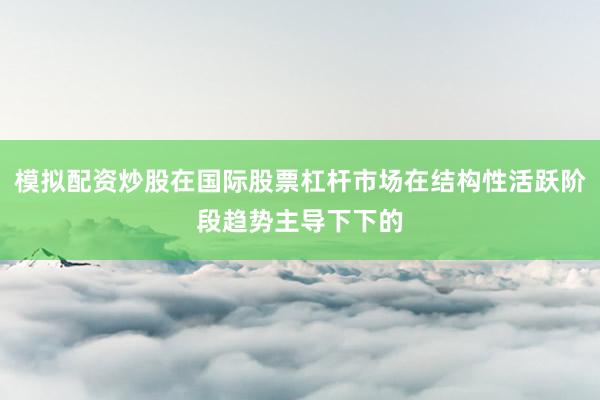 模拟配资炒股在国际股票杠杆市场在结构性活跃阶段趋势主导下下的