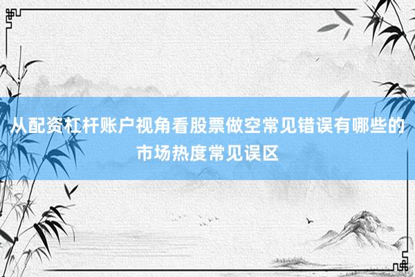 从配资杠杆账户视角看股票做空常见错误有哪些的市场热度常见误区
