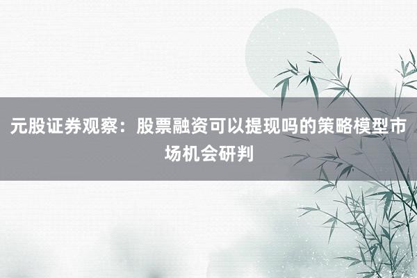 元股证券观察：股票融资可以提现吗的策略模型市场机会研判