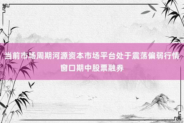 当前市场周期河源资本市场平台处于震荡偏弱行情窗口期中股票融券