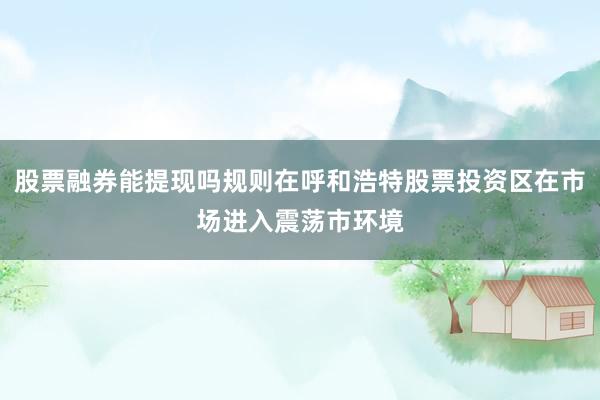 股票融券能提现吗规则在呼和浩特股票投资区在市场进入震荡市环境