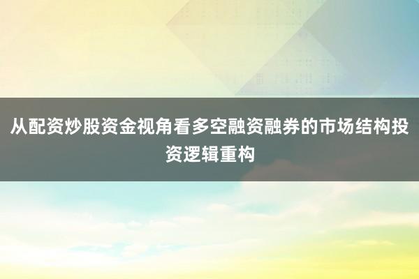 从配资炒股资金视角看多空融资融券的市场结构投资逻辑重构