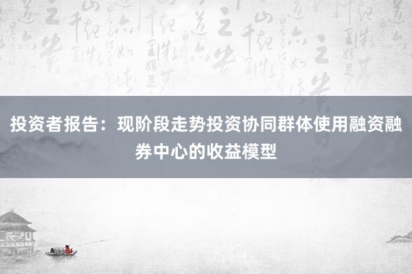 投资者报告：现阶段走势投资协同群体使用融资融券中心的收益模型