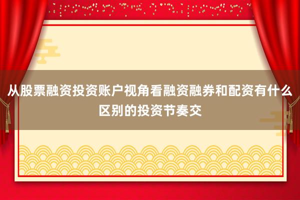 从股票融资投资账户视角看融资融券和配资有什么区别的投资节奏交