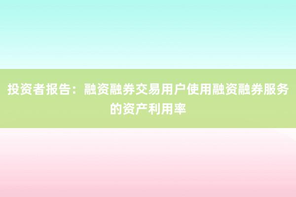 投资者报告：融资融券交易用户使用融资融券服务的资产利用率