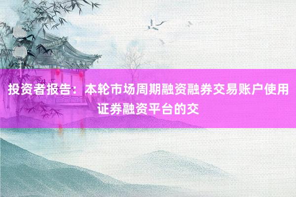 投资者报告：本轮市场周期融资融券交易账户使用证券融资平台的交