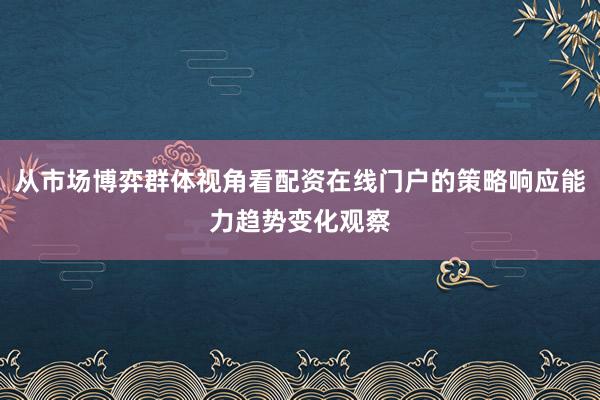 从市场博弈群体视角看配资在线门户的策略响应能力趋势变化观察