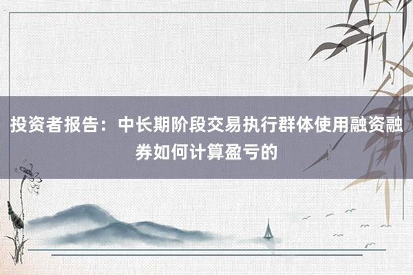 投资者报告：中长期阶段交易执行群体使用融资融券如何计算盈亏的