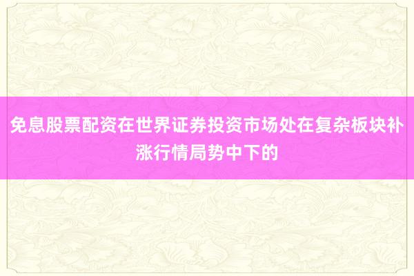 免息股票配资在世界证券投资市场处在复杂板块补涨行情局势中下的