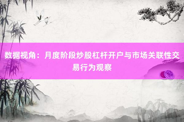 数据视角：月度阶段炒股杠杆开户与市场关联性交易行为观察