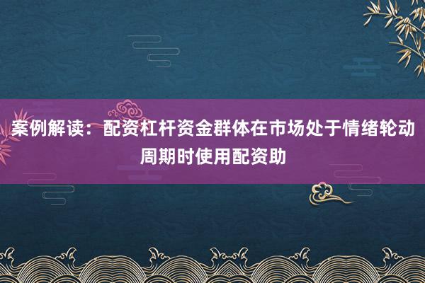 案例解读：配资杠杆资金群体在市场处于情绪轮动周期时使用配资助