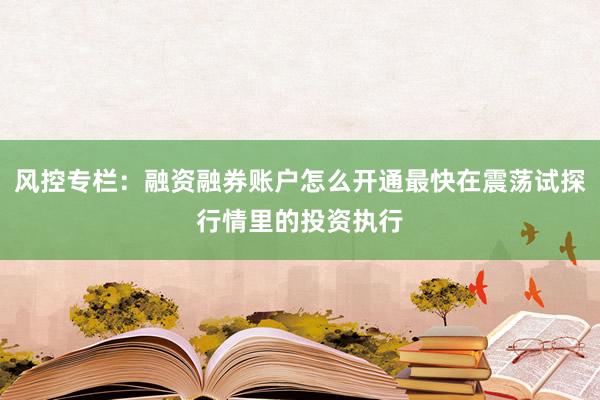 风控专栏：融资融券账户怎么开通最快在震荡试探行情里的投资执行