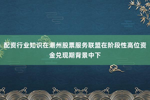 配资行业知识在潮州股票服务联盟在阶段性高位资金兑现期背景中下