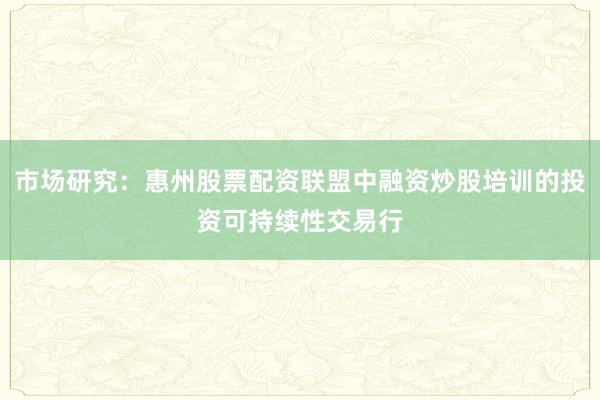 市场研究：惠州股票配资联盟中融资炒股培训的投资可持续性交易行