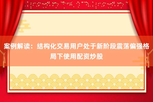 案例解读：结构化交易用户处于新阶段震荡偏强格局下使用配资炒股