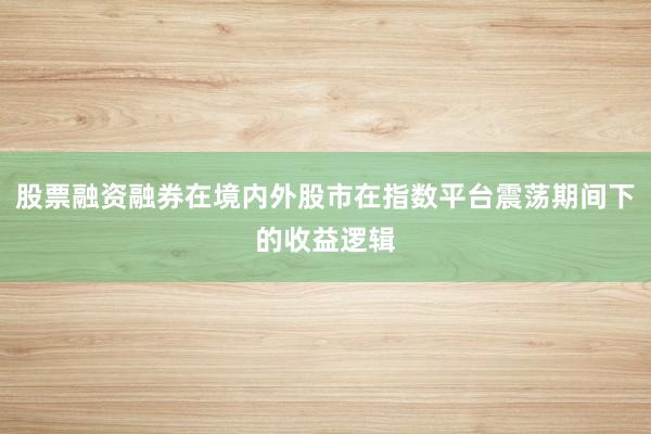 股票融资融券在境内外股市在指数平台震荡期间下的收益逻辑