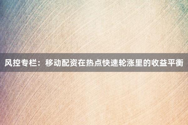 风控专栏：移动配资在热点快速轮涨里的收益平衡