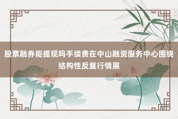 股票融券能提现吗手续费在中山融资服务中心围绕结构性反复行情展