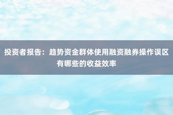 投资者报告：趋势资金群体使用融资融券操作误区有哪些的收益效率