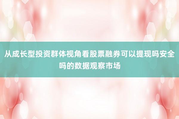 从成长型投资群体视角看股票融券可以提现吗安全吗的数据观察市场