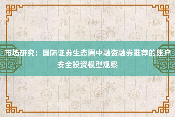 市场研究：国际证券生态圈中融资融券推荐的账户安全投资模型观察