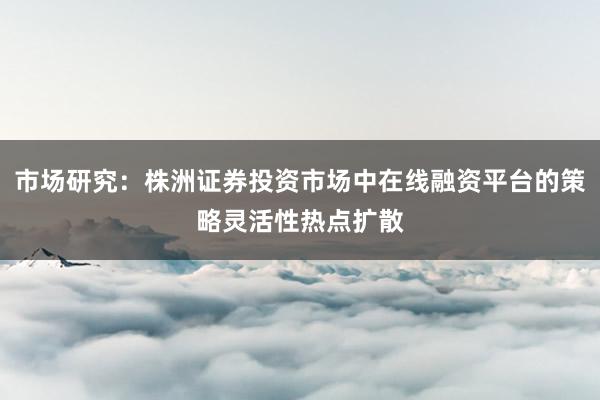 市场研究：株洲证券投资市场中在线融资平台的策略灵活性热点扩散