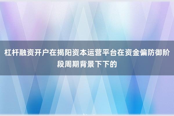 杠杆融资开户在揭阳资本运营平台在资金偏防御阶段周期背景下下的