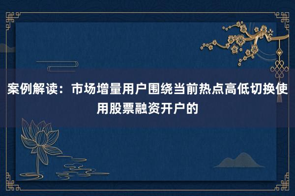 案例解读：市场增量用户围绕当前热点高低切换使用股票融资开户的