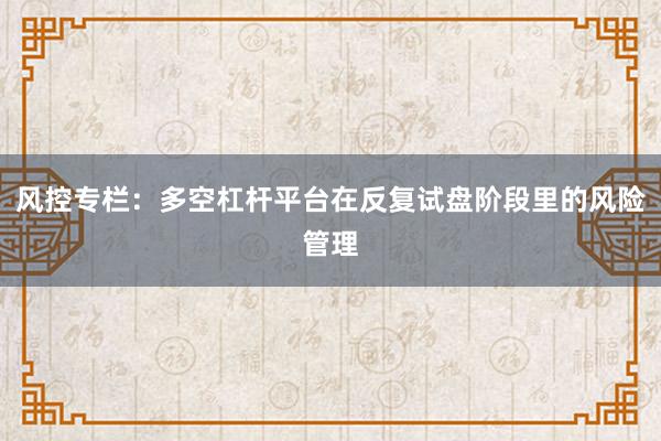 风控专栏：多空杠杆平台在反复试盘阶段里的风险管理