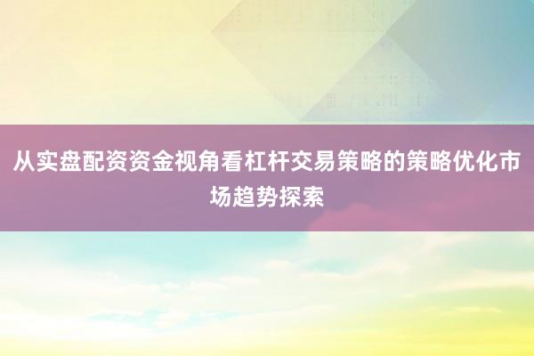 从实盘配资资金视角看杠杆交易策略的策略优化市场趋势探索