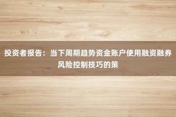 投资者报告：当下周期趋势资金账户使用融资融券风险控制技巧的策