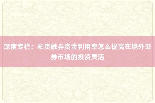 深度专栏：融资融券资金利用率怎么提高在境外证券市场的投资灵活