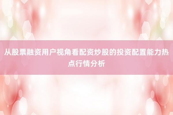 从股票融资用户视角看配资炒股的投资配置能力热点行情分析