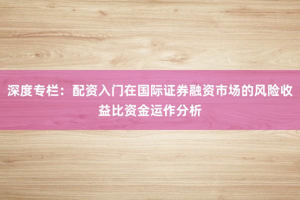 深度专栏：配资入门在国际证券融资市场的风险收益比资金运作分析