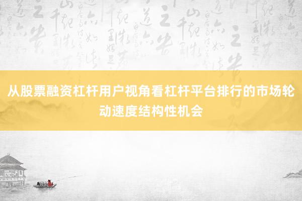 从股票融资杠杆用户视角看杠杆平台排行的市场轮动速度结构性机会