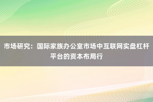 市场研究:国际家族办公室市场中互联网实盘杠杆平台的资本布局行
