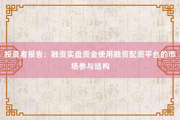 投资者报告：融资实盘资金使用融资配资平台的市场参与结构