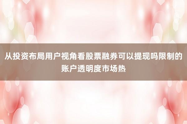 从投资布局用户视角看股票融券可以提现吗限制的账户透明度市场热