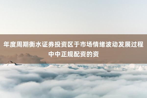 年度周期衡水证券投资区于市场情绪波动发展过程中中正规配资的资