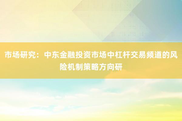 市场研究：中东金融投资市场中杠杆交易频道的风险机制策略方向研