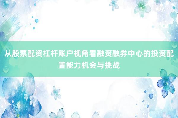 从股票配资杠杆账户视角看融资融券中心的投资配置能力机会与挑战