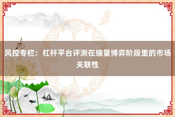 风控专栏：杠杆平台评测在缩量博弈阶段里的市场关联性