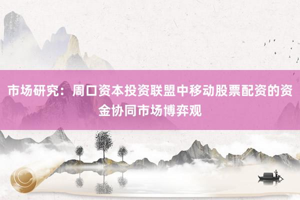 市场研究：周口资本投资联盟中移动股票配资的资金协同市场博弈观
