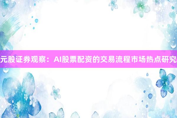 元股证券观察：AI股票配资的交易流程市场热点研究
