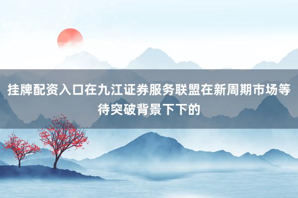 挂牌配资入口在九江证券服务联盟在新周期市场等待突破背景下下的