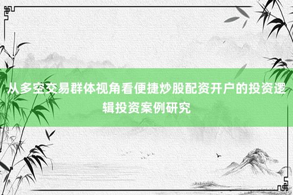 从多空交易群体视角看便捷炒股配资开户的投资逻辑投资案例研究