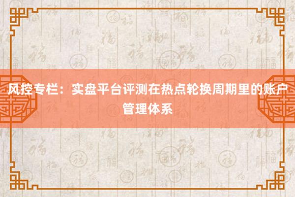 风控专栏：实盘平台评测在热点轮换周期里的账户管理体系